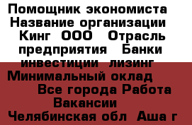 Помощник экономиста › Название организации ­ Кинг, ООО › Отрасль предприятия ­ Банки, инвестиции, лизинг › Минимальный оклад ­ 25 000 - Все города Работа » Вакансии   . Челябинская обл.,Аша г.